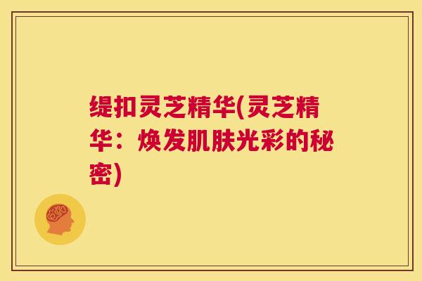 缇扣灵芝精华(灵芝精华:焕发肌肤光彩的秘密) 第1张 缇扣灵芝精华(灵芝精华:焕发肌肤光彩的秘密) 第1张