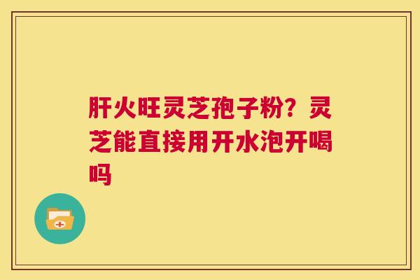肝火旺灵芝孢子粉?灵芝能直接用开水泡开喝吗 第1张 肝火旺灵芝孢子粉?灵芝能直接用开水泡开喝吗 第1张