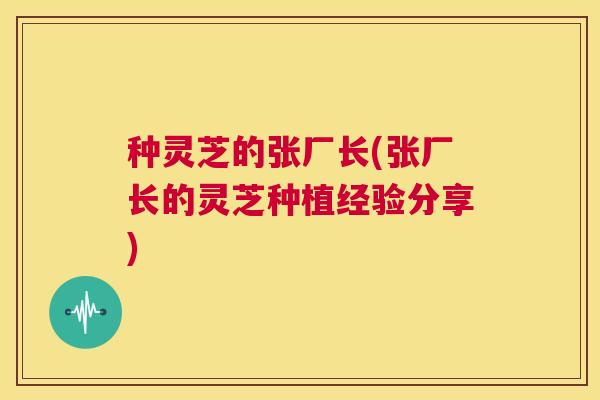种灵芝的张厂长(张厂长的灵芝种植经验分享) 第1张 种灵芝的张厂长(张厂长的灵芝种植经验分享) 第1张
