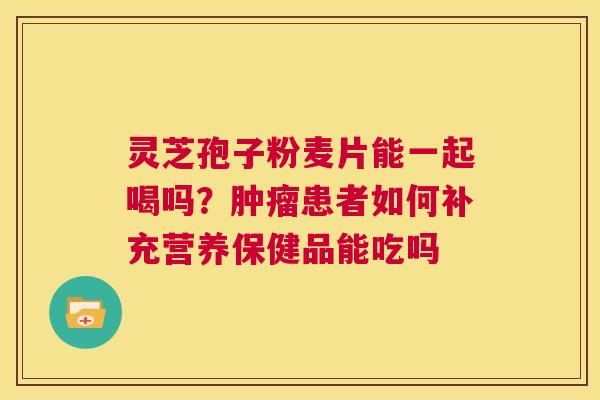 灵芝孢子粉麦片能一起喝吗？肿瘤患者如何补充营养保健品能吃吗  第1张