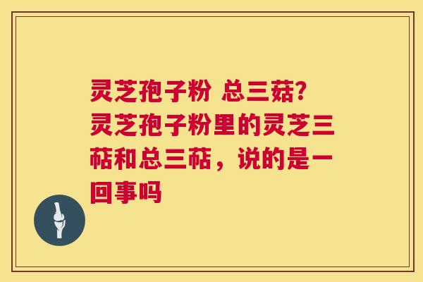 灵芝孢子粉 总三菇？灵芝孢子粉里的灵芝三萜和总三萜，说的是一回事吗  第1张