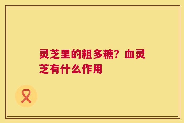 灵芝里的粗多糖?血灵芝有什么作用 第1张 灵芝里的粗多糖?血灵芝有什么作用 第1张