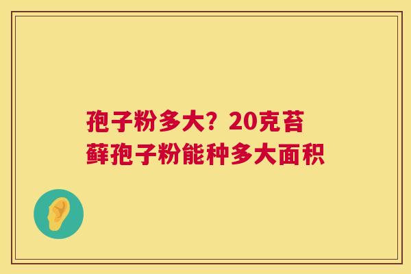 孢子粉多大?20克苔藓孢子粉能种多大面积 第1张 孢子粉多大?20克苔藓孢子粉能种多大面积 第1张