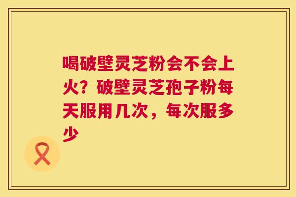 喝破壁灵芝粉会不会上火?破壁灵芝孢子粉每天服用几次,每次服多少 第1张 喝破壁灵芝粉会不会上火?破壁灵芝孢子粉每天服用几次,每次服多少 第1张
