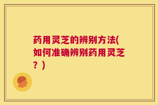 药用灵芝的辨别方法(如何准确辨别药用灵芝?) 第1张 药用灵芝的辨别方法(如何准确辨别药用灵芝?) 第1张