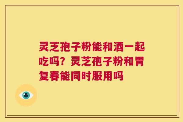 灵芝孢子粉能和酒一起吃吗？灵芝孢子粉和胃复春能同时服用吗  第1张