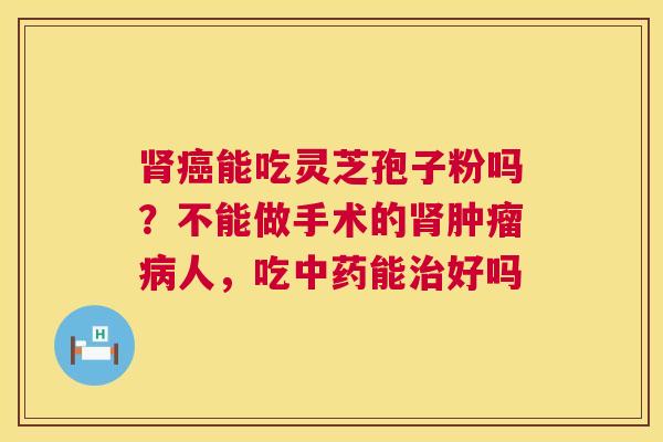 肾癌能吃灵芝孢子粉吗?不能做手术的肾肿瘤病人,吃中药能治好吗 第1张 肾癌能吃灵芝孢子粉吗?不能做手术的肾肿瘤病人,吃中药能治好吗 第1张