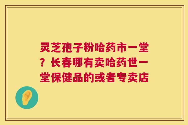 灵芝孢子粉哈药市一堂?长春哪有卖哈药世一堂保健品的或者专卖店 第1张 灵芝孢子粉哈药市一堂?长春哪有卖哈药世一堂保健品的或者专卖店 第1张