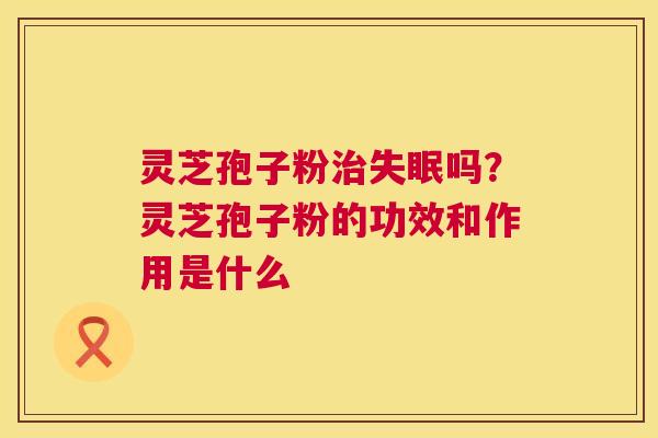 灵芝孢子粉治失眠吗?灵芝孢子粉的功效和作用是什么 第1张 灵芝孢子粉治失眠吗?灵芝孢子粉的功效和作用是什么 第1张