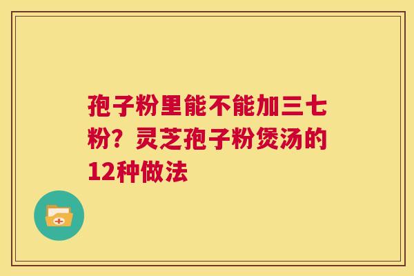 孢子粉里能不能加三七粉?灵芝孢子粉煲汤的12种做法 第1张 孢子粉里能不能加三七粉?灵芝孢子粉煲汤的12种做法 第1张