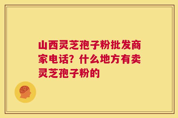 山西灵芝孢子粉批发商家电话?什么地方有卖灵芝孢子粉的 第1张 山西灵芝孢子粉批发商家电话?什么地方有卖灵芝孢子粉的 第1张
