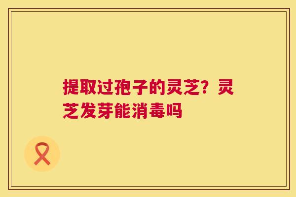 提取过孢子的灵芝？灵芝发芽能消毒吗  第1张
