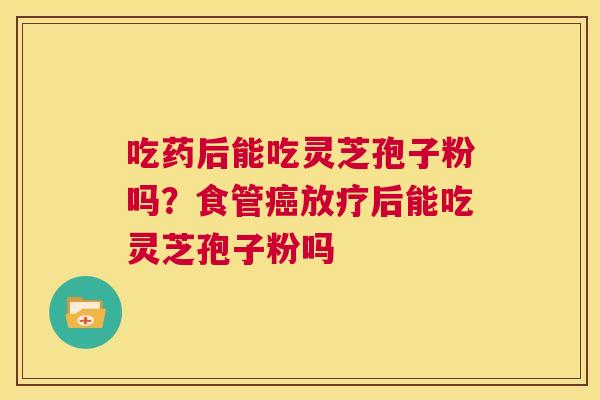 吃药后能吃灵芝孢子粉吗?食管癌放疗后能吃灵芝孢子粉吗 第1张 吃药后能吃灵芝孢子粉吗?食管癌放疗后能吃灵芝孢子粉吗 第1张