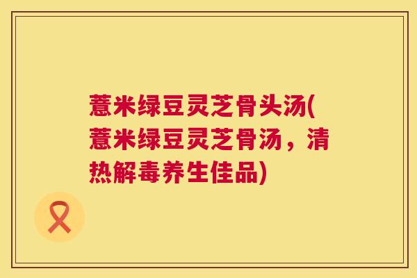 薏米绿豆灵芝骨头汤(薏米绿豆灵芝骨汤,清热解毒养生佳品) 第1张 薏米绿豆灵芝骨头汤(薏米绿豆灵芝骨汤,清热解毒养生佳品) 第1张