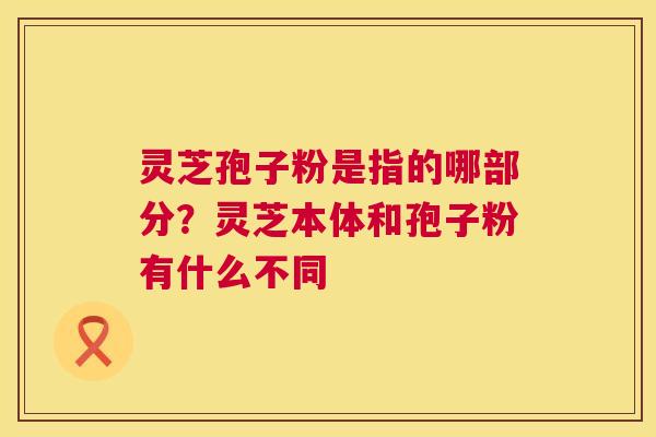 灵芝孢子粉是指的哪部分?灵芝本体和孢子粉有什么不同 第1张 灵芝孢子粉是指的哪部分?灵芝本体和孢子粉有什么不同 第1张