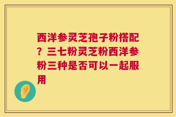 西洋参灵芝孢子粉搭配?三七粉灵芝粉西洋参粉三种是否可以一起服用 第1张 西洋参灵芝孢子粉搭配?三七粉灵芝粉西洋参粉三种是否可以一起服用 第1张