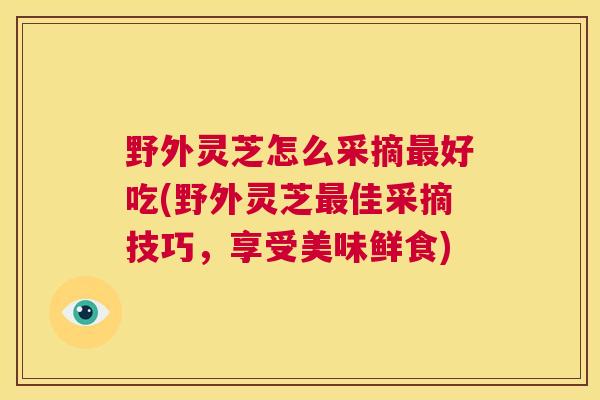 野外灵芝怎么采摘最好吃(野外灵芝最佳采摘技巧,享受美味鲜食) 第1张 野外灵芝怎么采摘最好吃(野外灵芝最佳采摘技巧,享受美味鲜食) 第1张