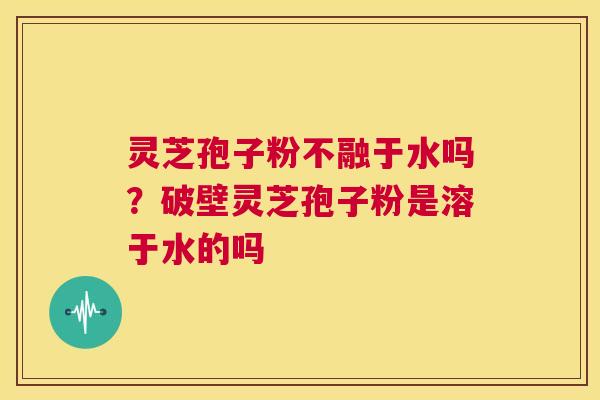 灵芝孢子粉不融于水吗?破壁灵芝孢子粉是溶于水的吗 第1张 灵芝孢子粉不融于水吗?破壁灵芝孢子粉是溶于水的吗 第1张