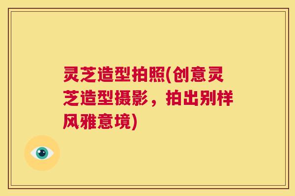 灵芝造型拍照(创意灵芝造型摄影,拍出别样风雅意境) 第1张 灵芝造型拍照(创意灵芝造型摄影,拍出别样风雅意境) 第1张