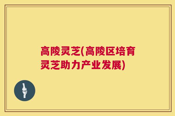 高陵灵芝(高陵区培育灵芝助力产业发展)  第1张