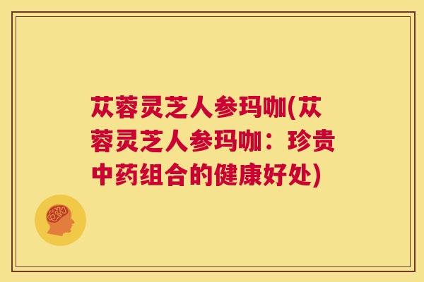 苁蓉灵芝人参玛咖(苁蓉灵芝人参玛咖:珍贵中药组合的健康好处) 第1张 苁蓉灵芝人参玛咖(苁蓉灵芝人参玛咖:珍贵中药组合的健康好处) 第1张