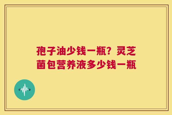 孢子油少钱一瓶?灵芝菌包营养液多少钱一瓶 第1张 孢子油少钱一瓶?灵芝菌包营养液多少钱一瓶 第1张
