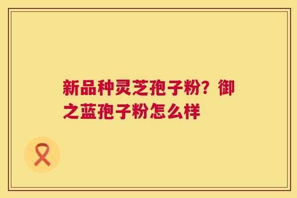新品种灵芝孢子粉？御之蓝孢子粉怎么样  第1张