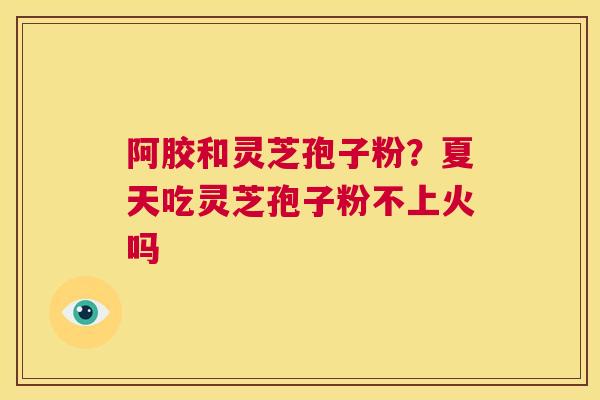 阿胶和灵芝孢子粉?夏天吃灵芝孢子粉不上火吗 第1张 阿胶和灵芝孢子粉?夏天吃灵芝孢子粉不上火吗 第1张