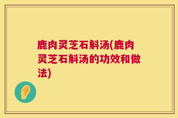 鹿肉灵芝石斛汤(鹿肉灵芝石斛汤的功效和做法) 第1张 鹿肉灵芝石斛汤(鹿肉灵芝石斛汤的功效和做法) 第1张