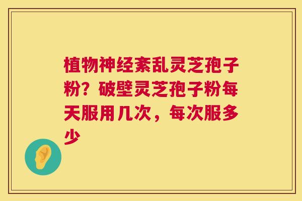 植物神经紊乱灵芝孢子粉?破壁灵芝孢子粉每天服用几次,每次服多少 第1张 植物神经紊乱灵芝孢子粉?破壁灵芝孢子粉每天服用几次,每次服多少 第1张
