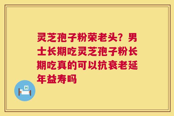灵芝孢子粉荣老头？男士长期吃灵芝孢子粉长期吃真的可以抗衰老延年益寿吗  第1张