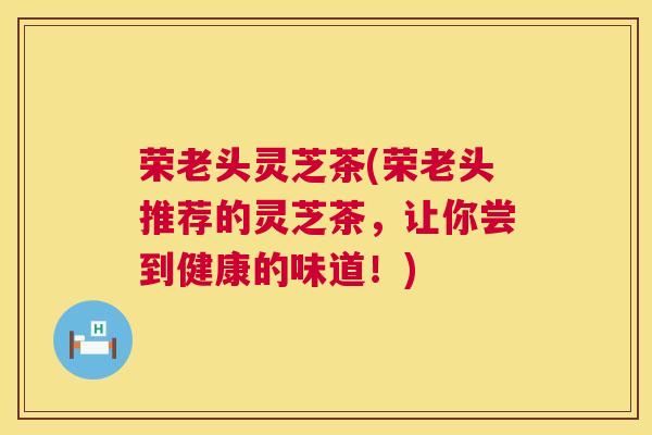 荣老头灵芝茶(荣老头推荐的灵芝茶,让你尝到健康的味道!) 第1张 荣老头灵芝茶(荣老头推荐的灵芝茶,让你尝到健康的味道!) 第1张