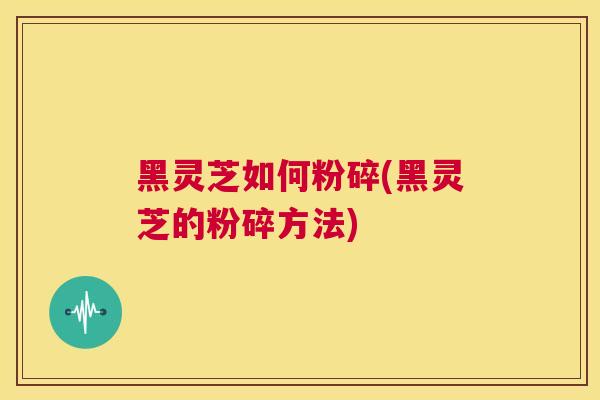 黑灵芝如何粉碎(黑灵芝的粉碎方法)  第1张