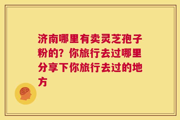 济南哪里有卖灵芝孢子粉的?你旅行去过哪里分享下你旅行去过的地方 第1张 济南哪里有卖灵芝孢子粉的?你旅行去过哪里分享下你旅行去过的地方 第1张