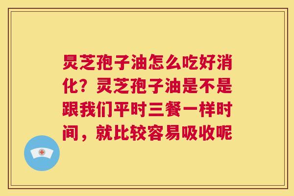 炅芝孢子油怎么吃好消化？灵芝孢子油是不是跟我们平时三餐一样时间，就比较容易吸收呢  第1张