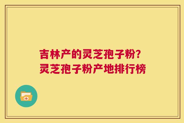 吉林产的灵芝孢子粉?灵芝孢子粉产地排行榜 第1张 吉林产的灵芝孢子粉?灵芝孢子粉产地排行榜 第1张