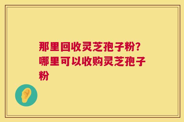 那里回收灵芝孢子粉?哪里可以收购灵芝孢子粉 第1张 那里回收灵芝孢子粉?哪里可以收购灵芝孢子粉 第1张