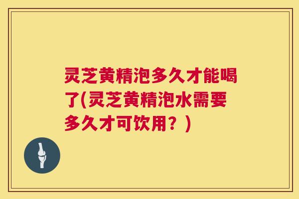 灵芝黄精泡多久才能喝了(灵芝黄精泡水需要多久才可饮用?) 第1张 灵芝黄精泡多久才能喝了(灵芝黄精泡水需要多久才可饮用?) 第1张