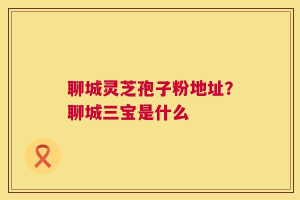 聊城灵芝孢子粉地址?聊城三宝是什么 第1张 聊城灵芝孢子粉地址?聊城三宝是什么 第1张