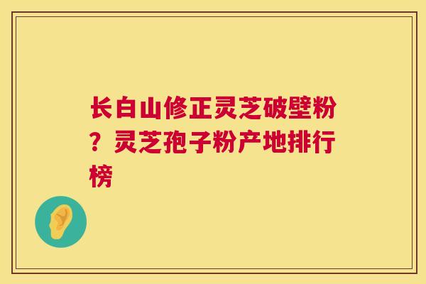 长白山修正灵芝破壁粉？灵芝孢子粉产地排行榜  第1张