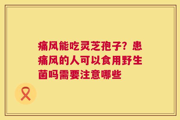 痛风能吃灵芝孢子?患痛风的人可以食用野生菌吗需要注意哪些 第1张 痛风能吃灵芝孢子?患痛风的人可以食用野生菌吗需要注意哪些 第1张