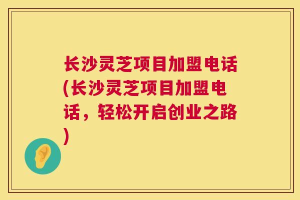 长沙灵芝项目加盟电话(长沙灵芝项目加盟电话，轻松开启创业之路)  第1张