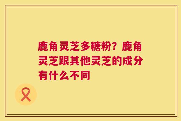 鹿角灵芝多糖粉？鹿角灵芝跟其他灵芝的成分有什么不同  第1张