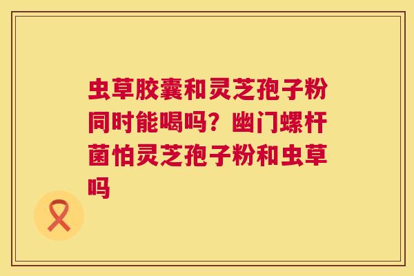 虫草胶囊和灵芝孢子粉同时能喝吗?幽门螺杆菌怕灵芝孢子粉和虫草吗 第1张 虫草胶囊和灵芝孢子粉同时能喝吗?幽门螺杆菌怕灵芝孢子粉和虫草吗 第1张