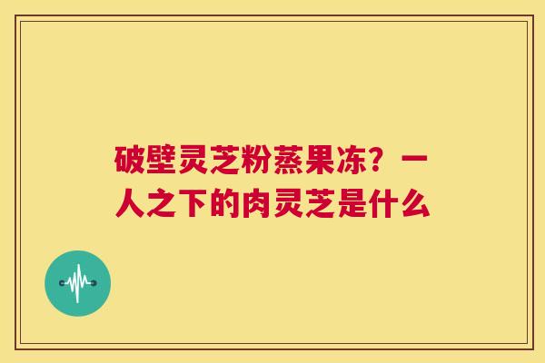 破壁灵芝粉蒸果冻?一人之下的肉灵芝是什么 第1张 破壁灵芝粉蒸果冻?一人之下的肉灵芝是什么 第1张