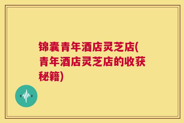 锦囊青年酒店灵芝店(青年酒店灵芝店的收获秘籍) 第1张 锦囊青年酒店灵芝店(青年酒店灵芝店的收获秘籍) 第1张