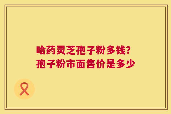 哈药灵芝孢子粉多钱？孢子粉市面售价是多少  第1张