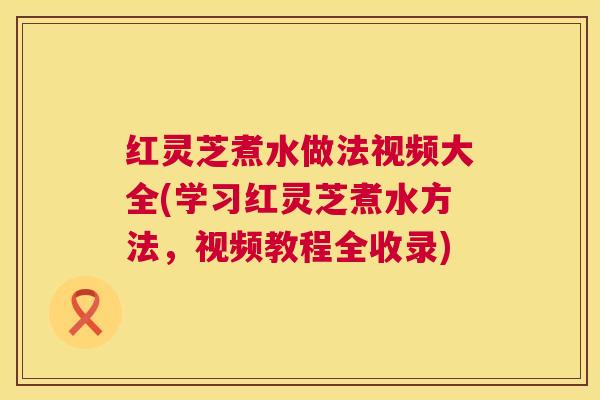 红灵芝煮水做法视频大全(学习红灵芝煮水方法,视频教程全收录) 第1张 红灵芝煮水做法视频大全(学习红灵芝煮水方法,视频教程全收录) 第1张