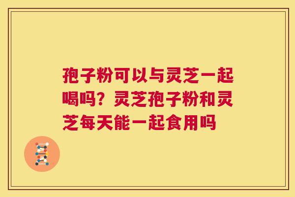 孢子粉可以与灵芝一起喝吗?灵芝孢子粉和灵芝每天能一起食用吗 第1张 孢子粉可以与灵芝一起喝吗?灵芝孢子粉和灵芝每天能一起食用吗 第1张
