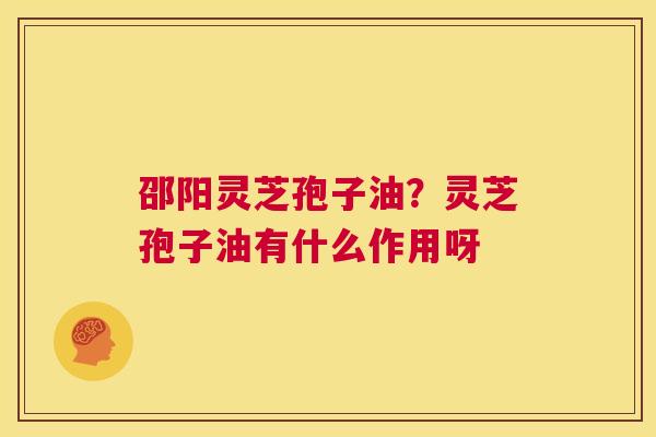 邵阳灵芝孢子油?灵芝孢子油有什么作用呀 第1张 邵阳灵芝孢子油?灵芝孢子油有什么作用呀 第1张